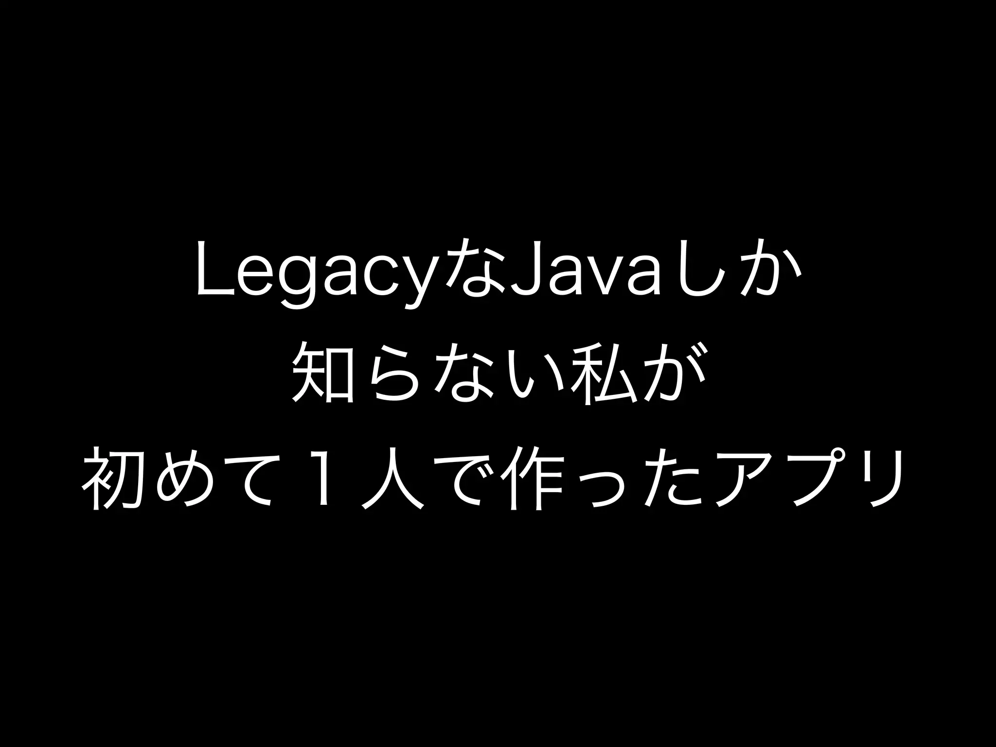 LegacyなJavaしか
知らない私が
初めて１人で作ったアプリ
 