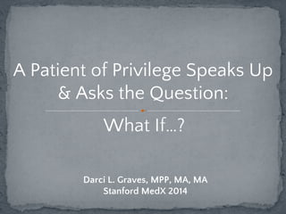 A Patient of Privilege Speaks Up 
& Asks the Question: 
What If…? 
Darci L. Graves, MPP, MA, MA 
Stanford MedX 2014 
 