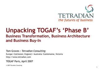 Unpacking TOGAF’s ‘Phase B’ Business Transformation, Business Architecture and Business Buy-In Tom Graves :  Tetradian Consulting Europe: Colchester, England / Australia: Castlemaine, Victoria http://www.tetradian.com TOGAF Paris, April 2007 © 2007 Tetradian Consulting   
