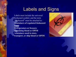 Labels must include the universal
biohazard symbol, and the term
“Biohazard” must be attached to:
•containers of regulated biohazard
waste
•refrigerators or freezers
containing blood or OPIM
•containers used to store,
transport, or ship blood or OPIM
Labels and Signs
 