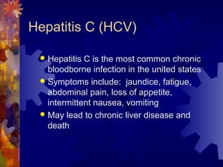 Hepatitis C (HCV)
 Hepatitis C is the most common chronic
bloodborne infection in the united states
 Symptoms include: jaundice, fatigue,
abdominal pain, loss of appetite,
intermittent nausea, vomiting
 May lead to chronic liver disease and
death
 