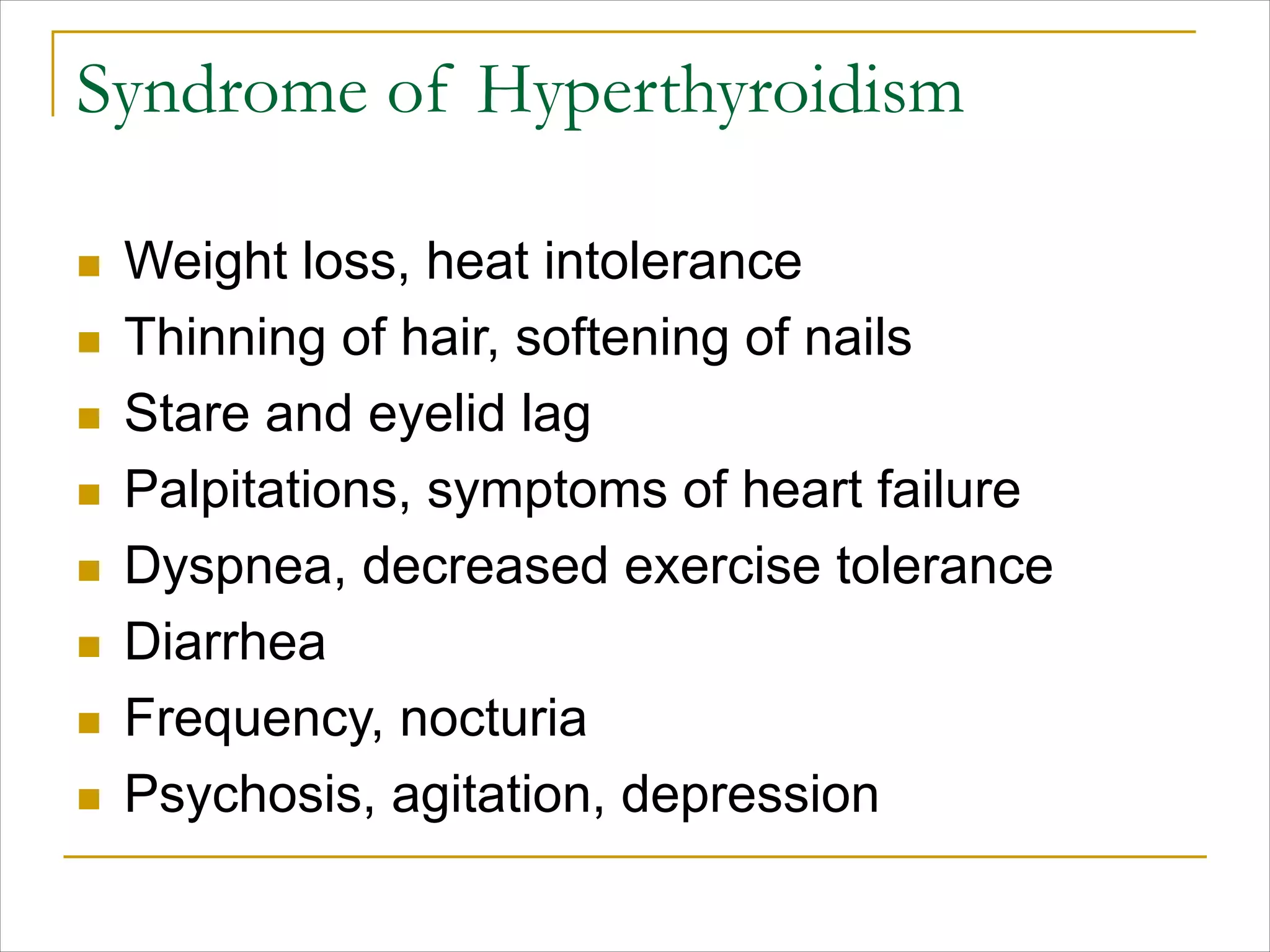 Syndrome of Hyperthyroidism
n Weight loss, heat intolerance
n Thinning of hair, softening of nails
n Stare and eyelid lag
n Palpitations, symptoms of heart failure
n Dyspnea, decreased exercise tolerance
n Diarrhea
n Frequency, nocturia
n Psychosis, agitation, depression
 