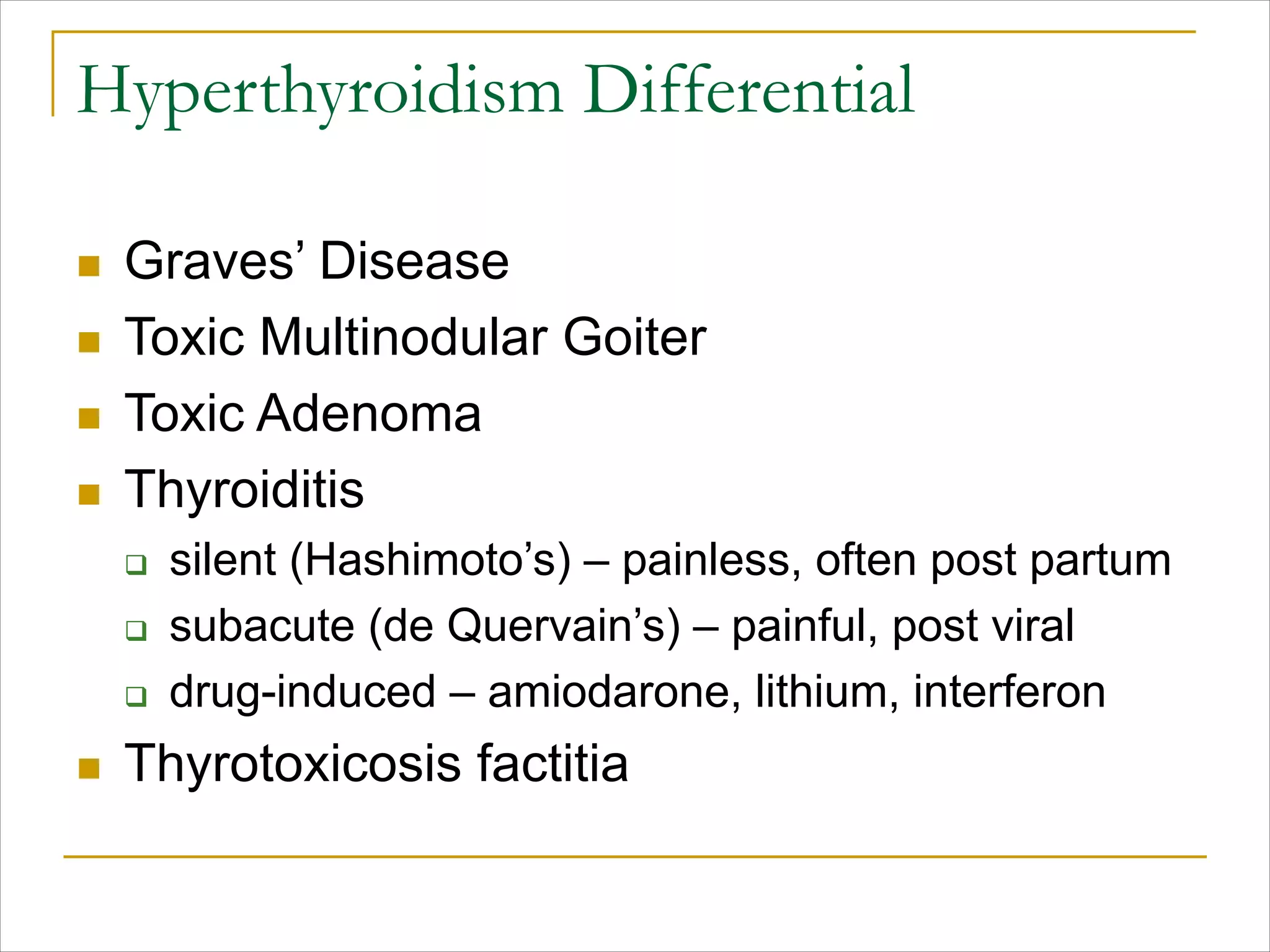 Hyperthyroidism Differential
n Graves’ Disease
n Toxic Multinodular Goiter
n Toxic Adenoma
n Thyroiditis
q silent (Hashimoto’s) – painless, often post partum
q subacute (de Quervain’s) – painful, post viral
q drug-induced – amiodarone, lithium, interferon
n Thyrotoxicosis factitia
 