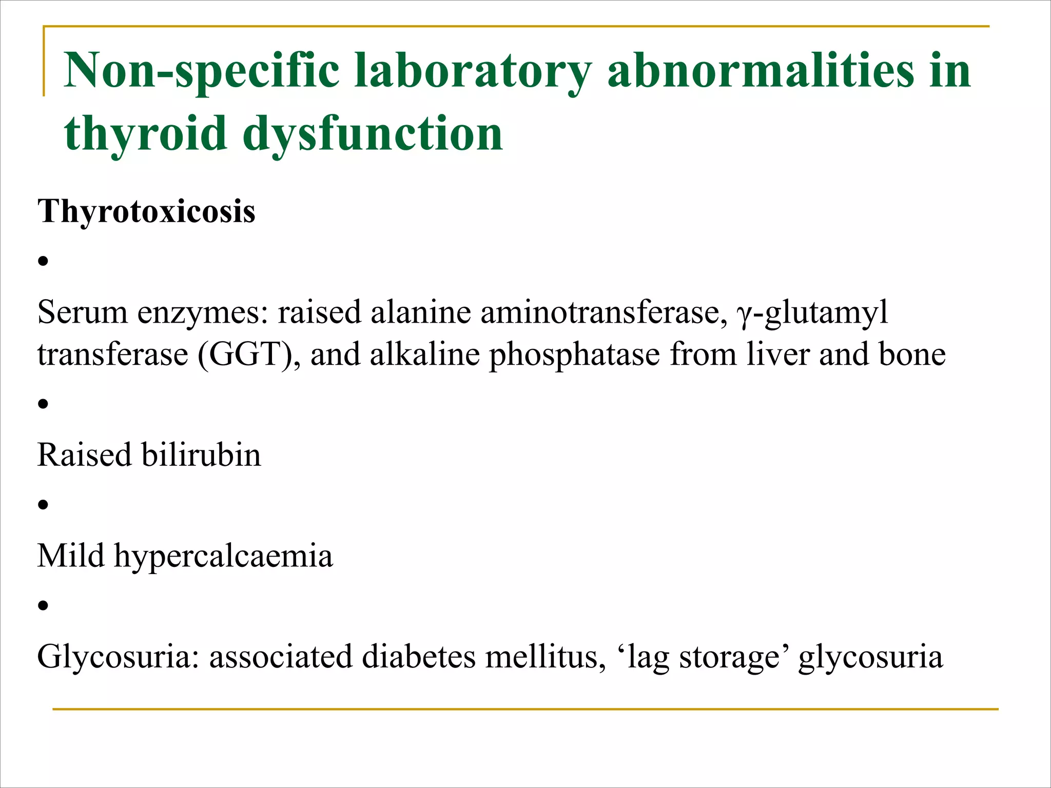 Non-specific laboratory abnormalities in
thyroid dysfunction
Thyrotoxicosis
•
Serum enzymes: raised alanine aminotransferase, γ-glutamyl
transferase (GGT), and alkaline phosphatase from liver and bone
•
Raised bilirubin
•
Mild hypercalcaemia
•
Glycosuria: associated diabetes mellitus, ‘lag storage’ glycosuria
 
