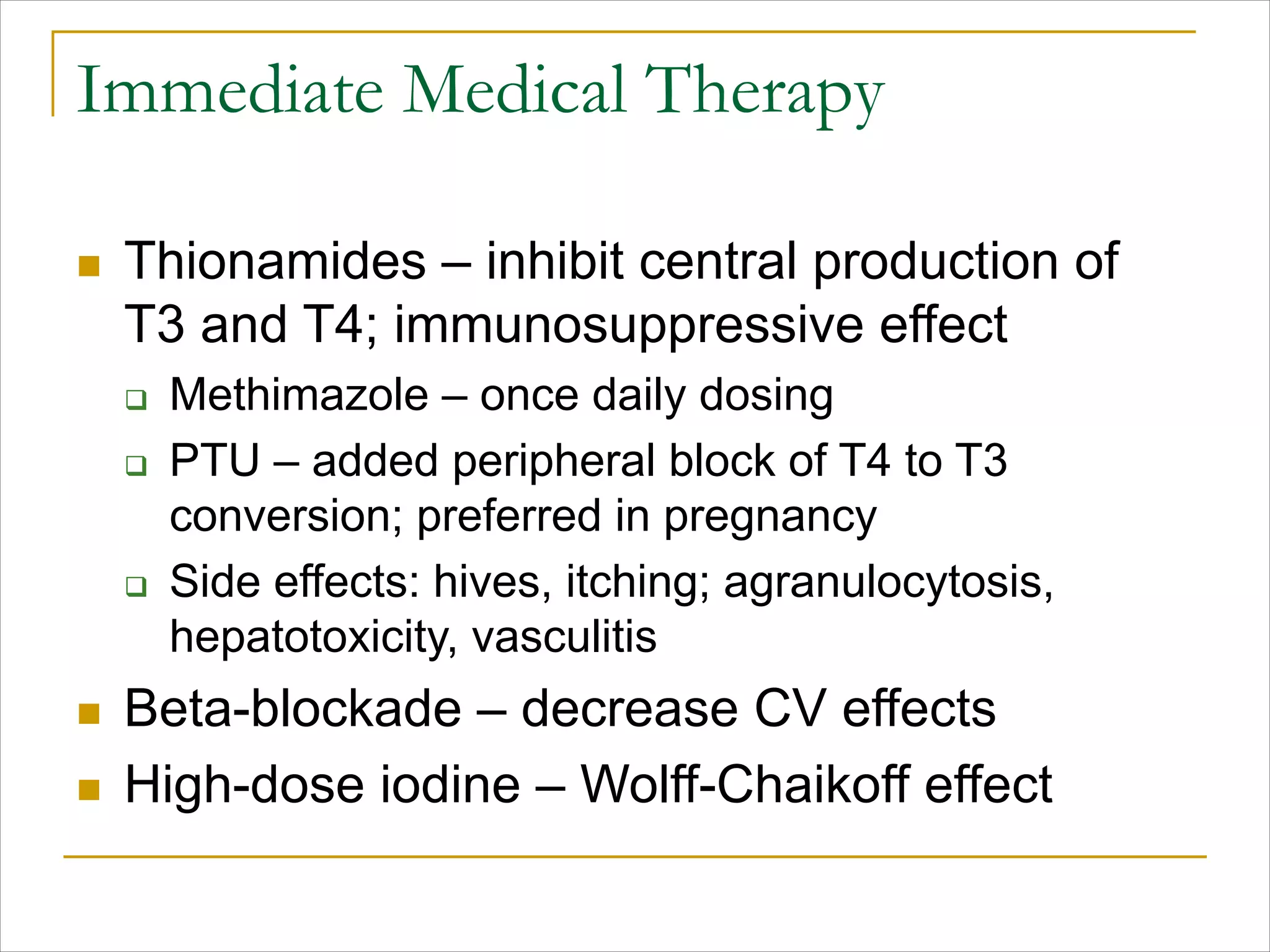 Immediate Medical Therapy
n Thionamides – inhibit central production of
T3 and T4; immunosuppressive effect
q Methimazole – once daily dosing
q PTU – added peripheral block of T4 to T3
conversion; preferred in pregnancy
q Side effects: hives, itching; agranulocytosis,
hepatotoxicity, vasculitis
n Beta-blockade – decrease CV effects
n High-dose iodine – Wolff-Chaikoff effect
 