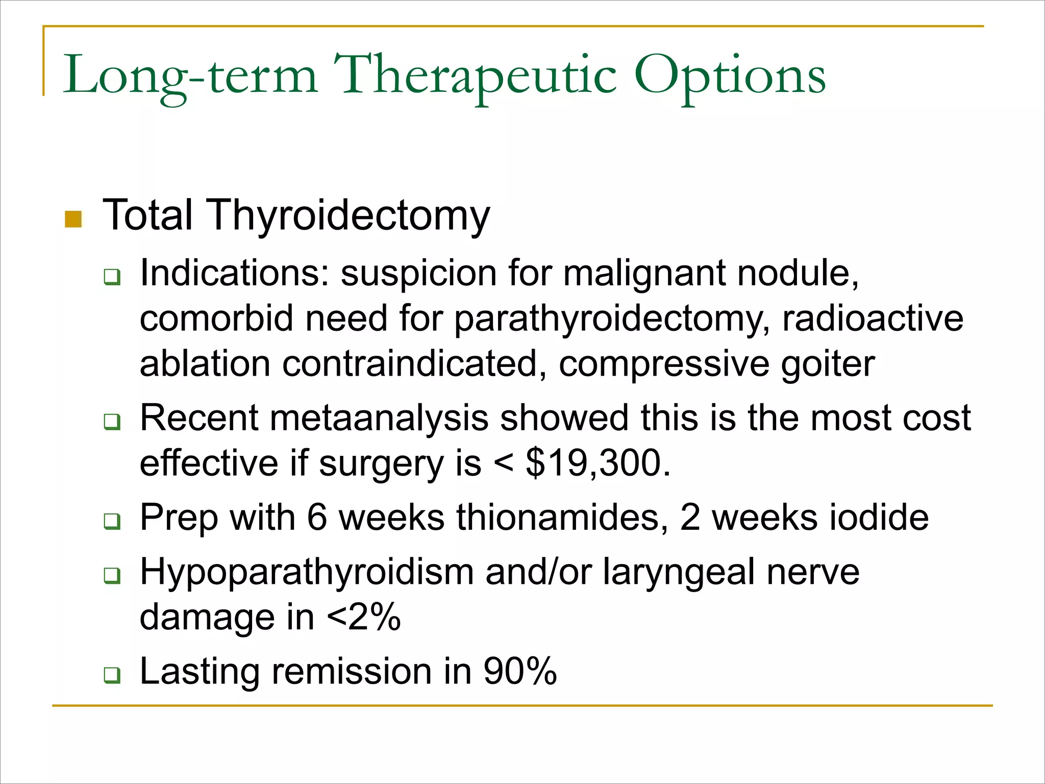 Long-term Therapeutic Options
n Total Thyroidectomy
q Indications: suspicion for malignant nodule,
comorbid need for parathyroidectomy, radioactive
ablation contraindicated, compressive goiter
q Recent metaanalysis showed this is the most cost
effective if surgery is < $19,300.
q Prep with 6 weeks thionamides, 2 weeks iodide
q Hypoparathyroidism and/or laryngeal nerve
damage in <2%
q Lasting remission in 90%
 