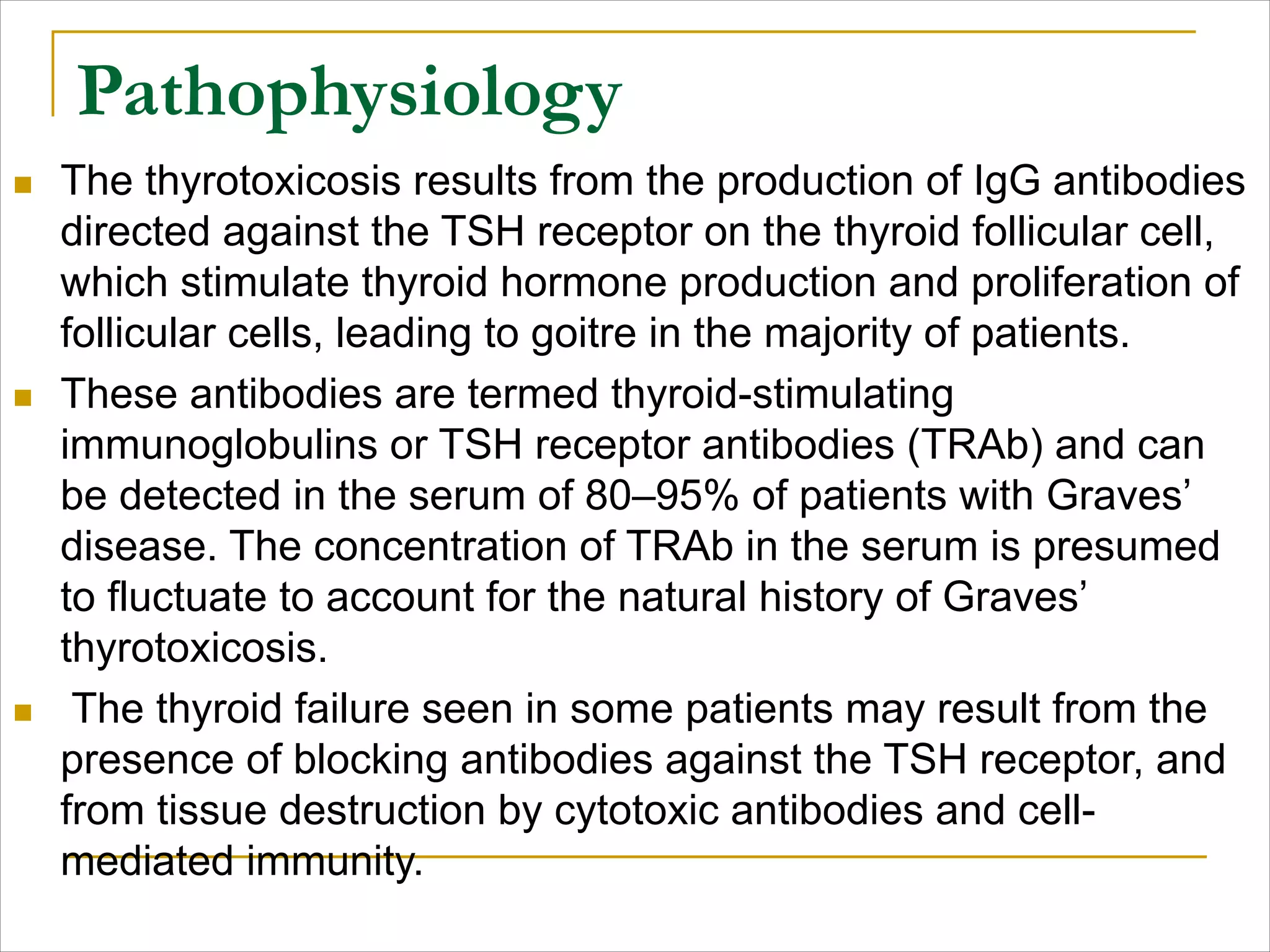 Pathophysiology
n The thyrotoxicosis results from the production of IgG antibodies
directed against the TSH receptor on the thyroid follicular cell,
which stimulate thyroid hormone production and proliferation of
follicular cells, leading to goitre in the majority of patients.
n These antibodies are termed thyroid-stimulating
immunoglobulins or TSH receptor antibodies (TRAb) and can
be detected in the serum of 80–95% of patients with Graves’
disease. The concentration of TRAb in the serum is presumed
to fluctuate to account for the natural history of Graves’
thyrotoxicosis.
n The thyroid failure seen in some patients may result from the
presence of blocking antibodies against the TSH receptor, and
from tissue destruction by cytotoxic antibodies and cell-
mediated immunity.
 