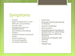 Symptoms
•   Anxiety                      •   Insomnia
•   Breast enlargement in men    •   Irregular menstrual periods
•   Difficulty concentrating         in women
•   Double vision                •   Muscle weakness
•   Eyeballs that stick out      •   Nervousness
    (exophthalmos)
•   Eye irritation and tearing   •   Rapid/irregular heartbeat
•   Fatigue                          (palpitations or arhythmia)
•   Frequent bowel movements     •   Restlessness or difficulty
•   Goiter                           sleeping
•   Heart intolerance            •   Shortness of breath with
•   Increased appetite               activity
•   Increased sweating           •   Tremor
                                 •   Weight loss
 