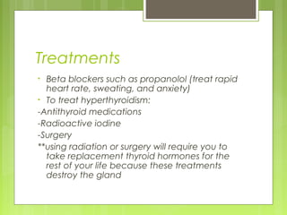 Treatments
• Beta blockers such as propanolol (treat rapid
  heart rate, sweating, and anxiety)
• To treat hyperthyroidism:
-Antithyroid medications
-Radioactive iodine
-Surgery
**using radiation or surgery will require you to
  take replacement thyroid hormones for the
  rest of your life because these treatments
  destroy the gland
 