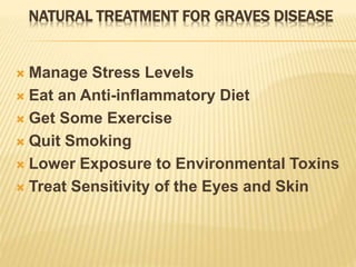 NATURAL TREATMENT FOR GRAVES DISEASE
 Manage Stress Levels
 Eat an Anti-inflammatory Diet
 Get Some Exercise
 Quit Smoking
 Lower Exposure to Environmental Toxins
 Treat Sensitivity of the Eyes and Skin
 