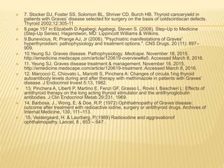  7. Stocker DJ, Foster SS, Solomon BL, Shriver CD, Burch HB. Thyroid canceryield in
patients with Graves’ disease selected for surgery on the basis of coldscintiscan defects.
Thyroid 2002;12:305-11
 8.page 157 in:Elizabeth D Agabegi; Agabegi, Steven S. (2008). Step-Up to Medicine
(Step-Up Series). Hagerstwon, MD: Lippincott Williams & Wilkins.
 9.Bunevicius, R; Prange AJ, Jr (2006). "Psychiatric manifestations of Graves'
hyperthyroidism: pathophysiology and treatment options.". CNS Drugs. 20 (11): 897–
909.
 10.Yeung SJ. Graves disease. Pathophysiology. Medcape. November 18, 2015.
http://emedicine.medscape.com/article/120619-overview#a5. Accessed March 8, 2016.
 11. Yeung SJ. Graves disease treatment & management. November 18, 2015.
http://emedicine.medscape.com/article/120619-treatment. Accessed March 8, 2016.
 12. Marcocci C, Chiovato L, Mariotti S, Pinchera A: Changes of circula.1ing thyroid
autoantibody levels during and after therapy with methimazole in patients with Graves'
disease. J Endocrinol Invest 5:13, 1982.
 13. Pinchera A, Liberti P, Martino E, Fenzi GF, Grasso L, Rovis I, Baschieri L: Effects of
antithyroid therapy on the long acting thyroid stimulator and the antithyroglobulin
antibodies. J Clin Endocrinol Metab 29:231, 1969.
 14. Barbosa, J., Wong, E. & Doe, R.P. (1972) Ophthalmopathy of Graves’disease:
outcome after treatment with radioactive iodine, surgery or antithyroid drugs. Archives of
Internal Medicine, 130, 111–113.
 15. Vestergaard, H. & Laurberg, P.(1989) Radioiodine and aggravationof
ophthalmopathy. Lancet, 8 , 653 – 647.
 