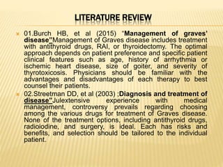 LITERATURE REVIEW
 01.Burch HB, et al (2015) “Management of graves’
disease”Management of Graves disease includes treatment
with antithyroid drugs, RAI, or thyroidectomy. The optimal
approach depends on patient preference and specific patient
clinical features such as age, history of arrhythmia or
ischemic heart disease, size of goiter, and severity of
thyrotoxicosis. Physicians should be familiar with the
advantages and disadvantages of each therapy to best
counsel their patients.
 02.Streetman DD, et al (2003) ;Diagnosis and treatment of
disease”Julextensive experience with medical
management, controversy prevails regarding choosing
among the various drugs for treatment of Graves disease.
None of the treatment options, including antithyroid drugs,
radioiodine, and surgery, is ideal. Each has risks and
benefits, and selection should be tailored to the individual
patient.
 