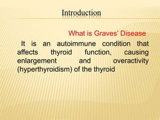Introduction
What is Graves’ Disease
It is an autoimmune condition that
affects thyroid function, causing
enlargement and overactivity
(hyperthyroidism) of the thyroid
 
