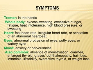 SYMPTOMS
Tremor: in the hands
Whole body: excess sweating, excessive hunger,
fatigue, heat intolerance, high blood pressure, or
sweating
Heart: fast heart rate, irregular heart rate, or sensation
of an abnormal heartbeat
Eyes: abnormal protrusion of eyes, puffy eyes, or
watery eyes
Mood: anxiety or nervousness
Also common: absence of menstruation, diarrhea,
enlarged thyroid, graves' ophthalmopathy, hair loss,
insomnia, irritability, overactive thyroid, or weight loss
 