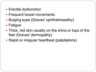  Erectile dysfunction
 Frequent bowel movements
 Bulging eyes (Graves' ophthalmopathy)
 Fatigue
 Thick, red skin usually on the shins or tops of the
feet (Graves' dermopathy)
 Rapid or irregular heartbeat (palpitations)
 