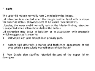• Signs
The upper lid margin normally rests 2 mm below the limbus .
Lid retraction is suspected when the margin is either level with or above
the superior limbus, allowing sclera to be visible ('scleral show’).
Likewise, the lower eyelid normally rests at the inferior limbus; retraction
is suspected when sclera shows below the limbus.
Lid retraction may occur in isolation or in association with proptosis
which exaggerates its severity.
1 Dalrymple sign is lid retraction in primary gaze.
2 Kocher sign describes a staring and frightened appearance of the
eyes which is particularly marked on attentive fixation
3 Von Graefe sign signifies retarded descent of the upper lid on
downgaze
 