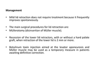 Management
• Mild lid retraction does not require treatment because it frequently
improves spontaneously.
• The main surgical procedures for lid retraction are:
• Müllerotomy (disinsertion of Müller muscle).
• Recession of the lower lid retractors, with or without a hard palate
graft, when retraction of the lower lid is 2 mm or more.
• Botulinum toxin injection aimed at the levator aponeurosis and
Müller muscle may be used as a temporary measure in patients
awaiting definitive correction.
 