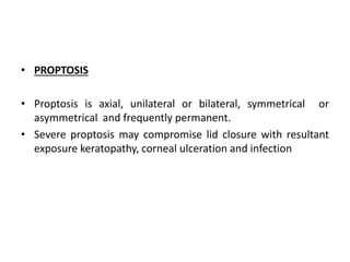 • PROPTOSIS
• Proptosis is axial, unilateral or bilateral, symmetrical or
asymmetrical and frequently permanent.
• Severe proptosis may compromise lid closure with resultant
exposure keratopathy, corneal ulceration and infection
 