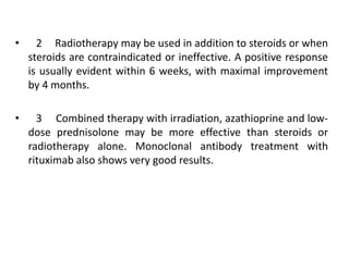 • 2 Radiotherapy may be used in addition to steroids or when
steroids are contraindicated or ineffective. A positive response
is usually evident within 6 weeks, with maximal improvement
by 4 months.
• 3 Combined therapy with irradiation, azathioprine and low-
dose prednisolone may be more effective than steroids or
radiotherapy alone. Monoclonal antibody treatment with
rituximab also shows very good results.
 