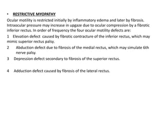 • RESTRICTIVE MYOPATHY
Ocular motility is restricted initially by inflammatory edema and later by fibrosis.
Intraocular pressure may increase in upgaze due to ocular compression by a fibrotic
inferior rectus. In order of frequency the four ocular motility defects are:
1 Elevation defect caused by fibrotic contracture of the inferior rectus, which may
mimic superior rectus palsy.
2 Abduction defect due to fibrosis of the medial rectus, which may simulate 6th
nerve palsy.
3 Depression defect secondary to fibrosis of the superior rectus.
4 Adduction defect caused by fibrosis of the lateral rectus.
 