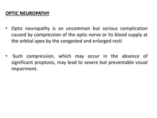 OPTIC NEUROPATHY
• Optic neuropathy is an uncommon but serious complication
caused by compression of the optic nerve or its blood supply at
the orbital apex by the congested and enlarged recti
• Such compression, which may occur in the absence of
significant proptosis, may lead to severe but preventable visual
impairment.
 