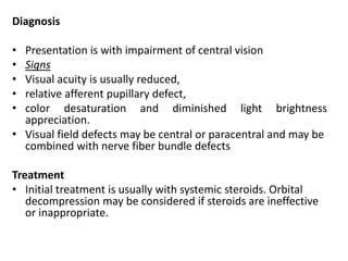 Diagnosis
• Presentation is with impairment of central vision
• Signs
• Visual acuity is usually reduced,
• relative afferent pupillary defect,
• color desaturation and diminished light brightness
appreciation.
• Visual field defects may be central or paracentral and may be
combined with nerve fiber bundle defects
Treatment
• Initial treatment is usually with systemic steroids. Orbital
decompression may be considered if steroids are ineffective
or inappropriate.
 