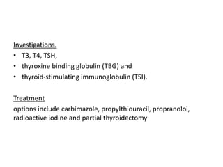 Investigations.
• T3, T4, TSH,
• thyroxine binding globulin (TBG) and
• thyroid-stimulating immunoglobulin (TSI).
Treatment
options include carbimazole, propylthiouracil, propranolol,
radioactive iodine and partial thyroidectomy
 