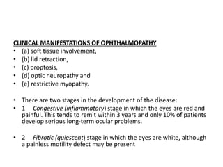 CLINICAL MANIFESTATIONS OF OPHTHALMOPATHY
• (a) soft tissue involvement,
• (b) lid retraction,
• (c) proptosis,
• (d) optic neuropathy and
• (e) restrictive myopathy.
• There are two stages in the development of the disease:
• 1 Congestive (inflammatory) stage in which the eyes are red and
painful. This tends to remit within 3 years and only 10% of patients
develop serious long-term ocular problems.
• 2 Fibrotic (quiescent) stage in which the eyes are white, although
a painless motility defect may be present
 