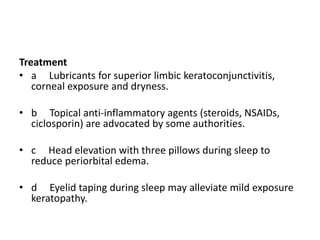 Treatment
• a Lubricants for superior limbic keratoconjunctivitis,
corneal exposure and dryness.
• b Topical anti-inflammatory agents (steroids, NSAIDs,
ciclosporin) are advocated by some authorities.
• c Head elevation with three pillows during sleep to
reduce periorbital edema.
• d Eyelid taping during sleep may alleviate mild exposure
keratopathy.
 