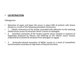 • LID RETRACTION
Pathogenesis
• Retraction of upper and lower lids occurs in about 50% of patients with Graves
disease as a result of the following postulated mechanisms:
• 1 Fibrotic contracture of the levator associated with adhesions to the overlying
orbital tissues causes lid retraction which is worse on downgaze.
• 2 Secondary overaction of the levator-superior rectus complex in response to
hypotropia produced by fibrosis and tethering of the inferior rectus muscle,
evidenced by increased lid retraction from downgaze to upgaze.
• 3 Humorally-induced overaction of Müller muscle as a result of sympathetic
overstimulation secondary to high levels of thyroid hormones.
 