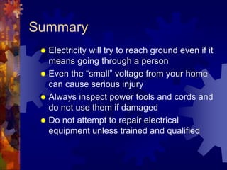 Summary
 Electricity will try to reach ground even if it
means going through a person
 Even the “small” voltage from your home
can cause serious injury
 Always inspect power tools and cords and
do not use them if damaged
 Do not attempt to repair electrical
equipment unless trained and qualified
 