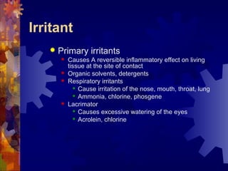 Irritant
 Primary irritants
 Causes A reversible inflammatory effect on living
tissue at the site of contact
 Organic solvents, detergents
 Respiratory irritants
 Cause irritation of the nose, mouth, throat, lung
 Ammonia, chlorine, phosgene
 Lacrimator
 Causes excessive watering of the eyes
 Acrolein, chlorine
 