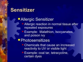 Sensitizer
Allergic Sensitizer
 Allergic reaction in normal tissue after
repeated exposures
 Example: Malathion, Isocyanates,
and poison ivy
Photosensitizes
 Chemicals that cause an increased
reactivity to UV or visible light
 Example: coal tar, tetracycline,
certain dyes
 