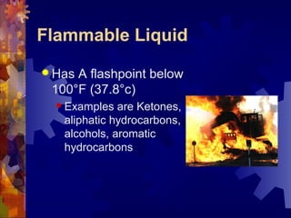 Flammable Liquid
 Has A flashpoint below
100°F (37.8°c)
 Examples are Ketones,
aliphatic hydrocarbons,
alcohols, aromatic
hydrocarbons
 