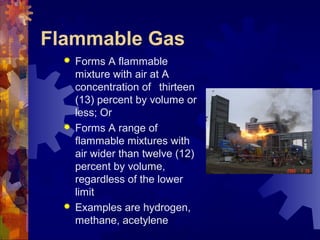  Forms A flammable
mixture with air at A
concentration of thirteen
(13) percent by volume or
less; Or
 Forms A range of
flammable mixtures with
air wider than twelve (12)
percent by volume,
regardless of the lower
limit
 Examples are hydrogen,
methane, acetylene
Flammable Gas
 