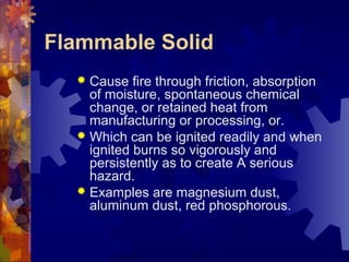 Flammable Solid
 Cause fire through friction, absorption
of moisture, spontaneous chemical
change, or retained heat from
manufacturing or processing, or.
 Which can be ignited readily and when
ignited burns so vigorously and
persistently as to create A serious
hazard.
 Examples are magnesium dust,
aluminum dust, red phosphorous.
 