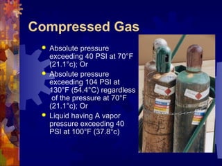 Compressed Gas
 Absolute pressure
exceeding 40 PSI at 70°F
(21.1°c); Or
 Absolute pressure
exceeding 104 PSI at
130°F (54.4°C) regardless
of the pressure at 70°F
(21.1°c); Or
 Liquid having A vapor
pressure exceeding 40
PSI at 100°F (37.8°c)
 
