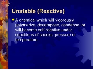 Unstable (Reactive)
 A chemical which will vigorously
polymerize, decompose, condense, or
will become self-reactive under
conditions of shocks, pressure or
temperature.
 