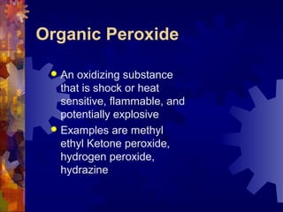Organic Peroxide
 An oxidizing substance
that is shock or heat
sensitive, flammable, and
potentially explosive
 Examples are methyl
ethyl Ketone peroxide,
hydrogen peroxide,
hydrazine
 