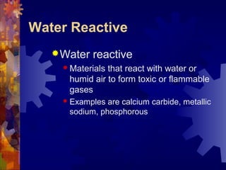 Water Reactive
Water reactive
 Materials that react with water or
humid air to form toxic or flammable
gases
 Examples are calcium carbide, metallic
sodium, phosphorous
 