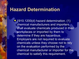 Hazard Determination
 1910.1200(d) hazard determination. (1)
chemical manufacturers and importers
shall evaluate chemicals produced in their
workplaces or imported by them to
determine if they are hazardous.
Employers are not required to evaluate
chemicals unless they choose not to rely
on the evaluation performed by the
chemical manufacturer or importer for the
chemical to satisfy this requirement.
 