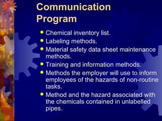 Communication
Program
 Chemical inventory list.
 Labeling methods.
 Material safety data sheet maintenance
methods.
 Training and information methods.
 Methods the employer will use to inform
employees of the hazards of non-routine
tasks.
 Method and the hazard associated with
the chemicals contained in unlabelled
pipes.
 