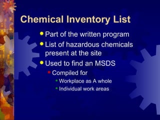 Chemical Inventory List
 Part of the written program
 List of hazardous chemicals
present at the site
 Used to find an MSDS
 Compiled for
 Workplace as A whole
 Individual work areas
 