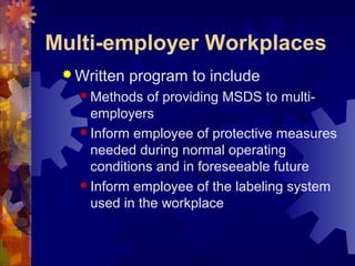 Multi-employer Workplaces
 Written program to include
 Methods of providing MSDS to multi-
employers
 Inform employee of protective measures
needed during normal operating
conditions and in foreseeable future
 Inform employee of the labeling system
used in the workplace
 
