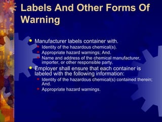 Labels And Other Forms Of
Warning
 Manufacturer labels container with.
 Identity of the hazardous chemical(s).
 Appropriate hazard warnings; And.
 Name and address of the chemical manufacturer,
importer, or other responsible party.
 Employer shall ensure that each container is
labeled with the following information:
 Identity of the hazardous chemical(s) contained therein;
And.
 Appropriate hazard warnings.
 
