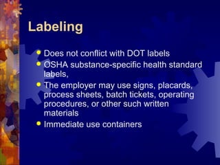 Labeling
 Does not conflict with DOT labels
 OSHA substance-specific health standard
labels,
 The employer may use signs, placards,
process sheets, batch tickets, operating
procedures, or other such written
materials
 Immediate use containers
 
