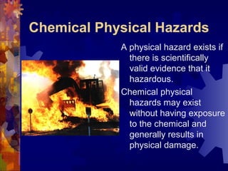 Chemical Physical Hazards
A physical hazard exists if
there is scientifically
valid evidence that it
hazardous.
Chemical physical
hazards may exist
without having exposure
to the chemical and
generally results in
physical damage.
 