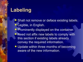 Labeling
 Shall not remove or deface existing labels.
 Legible, in English.
 Prominently displayed on the container.
 Need not affix new labels to comply with
this section if existing labels already
convey the required information.
 Update within three months of becoming
aware of the new information.
 
