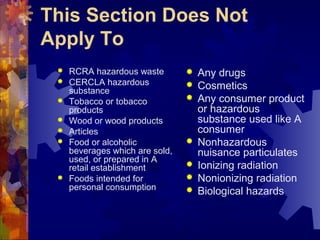 This Section Does Not
Apply To
 RCRA hazardous waste
 CERCLA hazardous
substance
 Tobacco or tobacco
products
 Wood or wood products
 Articles
 Food or alcoholic
beverages which are sold,
used, or prepared in A
retail establishment
 Foods intended for
personal consumption
 Any drugs
 Cosmetics
 Any consumer product
or hazardous
substance used like A
consumer
 Nonhazardous
nuisance particulates
 Ionizing radiation
 Nonionizing radiation
 Biological hazards
 