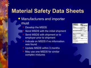 Material Safety Data Sheets
 Manufacturers and importer
must
 Develop the MSDS
 Send MSDS with the initial shipment
 Send MSDS with shipment or to
employer prior to shipment
 Indicate on MSDS if no information
was found
 Update MSDS within 3 months
 May use one MSDS for similar
complex mixtures
 